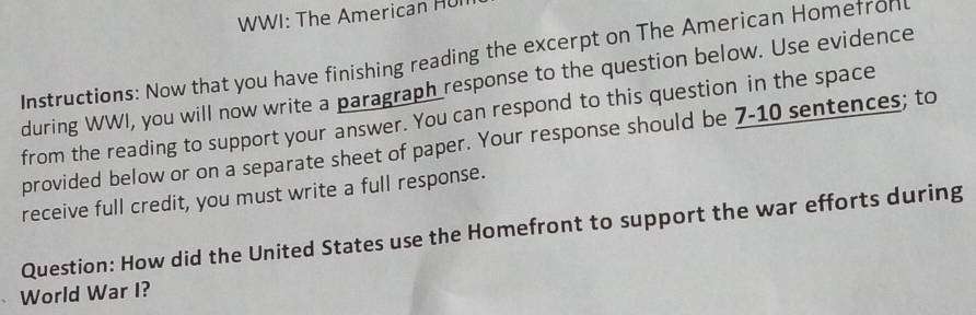 WWI: The American HUI 
Instructions: Now that you have finishing reading the excerpt on The American Homefron 
during WWI, you will now write a paragraph response to the question below. Use evidence 
from the reading to support your answer. You can respond to this question in the space 
provided below or on a separate sheet of paper. Your response should be 7-10 sentences; to 
receive full credit, you must write a full response. 
Question: How did the United States use the Homefront to support the war efforts during 
World War I?