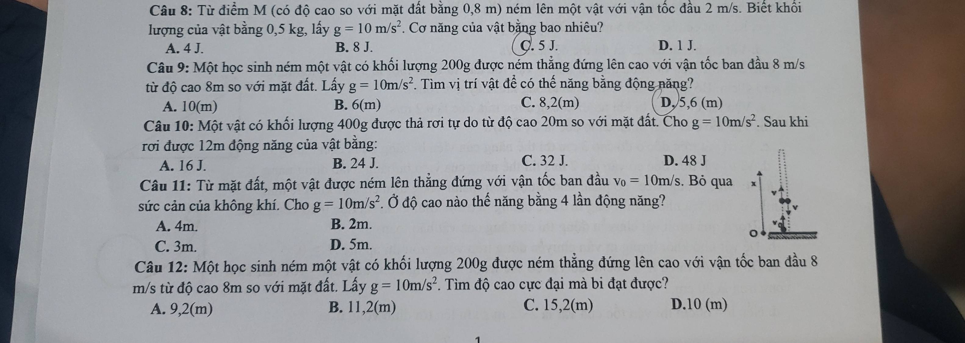 Từ điểm M (có độ cao so với mặt đất bằng 0,8 m) ném lên một vật với vận tốc đầu 2 m/s. Biết khối
lượng của vật bằng 0,5 kg, lấy g=10m/s^2 *. Cơ năng của vật bằng bao nhiêu?
A. 4 J. B. 8 J. Ç. 5 J. D. 1 J.
Câu 9: Một học sinh ném một vật có khối lượng 200g được ném thẳng đứng lên cao với vận tốc ban đầu 8 m/s
từ độ cao 8m so với mặt đất. Lấy g=10m/s^2. Tìm vị trí vật để có thế năng bằng động năng?
A. 10(m) B. 6(r n)
C. 8,2(m) D, 5,6 (m)
Câu 10: Một vật có khối lượng 400g được thả rơi tự do từ độ cao 20m so với mặt đất. Cho g=10m/s^2. Sau khi
rơi được 12m động năng của vật bằng:
A. 16 J. B. 24 J.
C. 32 J. D. 48 J
Câu 11: Từ mặt đất, một vật được ném lên thẳng đứng với vận tốc ban đầu v_0=10m/s. Bỏ qua x
sức cản của không khí. Cho g=10m/s^2 Ở độ cao nào thế năng bằng 4 lần động năng?
A. 4m. B. 2m.
。
C. 3m. D. 5m.
Câu 12: Một học sinh ném một vật có khối lượng 200g được ném thẳng đứng lên cao với vận tốc ban đầu 8
m/s từ độ cao 8m so với mặt đất. Lấy g=10m/s^2.  Tìm độ cao cực đại mà bi đạt được?
A. 9,2(m) B. 11,2(m) C. 15,2(m) D.10 (m)