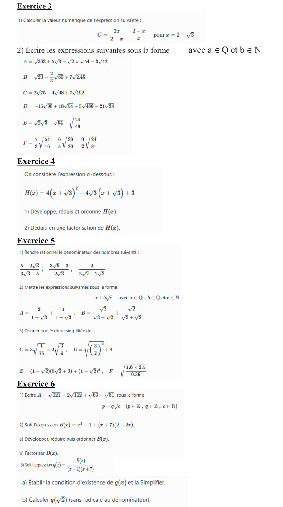 Calculer la valeur numérique de l'expression suivante :
C= 2x/2-x - (2-x)/x  pour x=2-sqrt(3)
2) Écrire les expressions suivantes sous la forme avec a∈ Q et b∈ N
A=sqrt(363)+5sqrt(3)+sqrt(2)* sqrt(54)-3sqrt(12)
B=sqrt(20)- 2/3 sqrt(80)+7sqrt(2.45)
C=2sqrt(75)-4sqrt(48)+7sqrt(192)
D=-15sqrt(96)+18sqrt(54)+3sqrt(486)-21sqrt(24)
E=sqrt(2)sqrt(3)-sqrt(54)+sqrt(frac 24)49
F= 7/3 sqrt(frac 54)16- 6/5 sqrt(frac 30)20- 9/2 sqrt(frac 24)81
Exercice 4
On considère l'expression ci-dessous :
H(x)=4(x+sqrt(3))^2-4sqrt(3)(x+sqrt(3))+3
1) Développe, réduis et ordonne H(x).
2) Déduis-en une factorisation de H(x).
Exercice 5
1) Rendre rationnel le dénominateur des nombres suivants :
 (5-2sqrt(3))/3sqrt(3)-5 , (3sqrt(5)-3)/2sqrt(3) , 2/3sqrt(2)-2sqrt(3) 
2) Mettre les expressions suivantes sous la forme
a+bsqrt(c) ave ca∈ Q,b∈ Q et c∈ N
A= 2/1-sqrt(3) + 1/1+sqrt(3) ,B= sqrt(3)/sqrt(3)-sqrt(2) + sqrt(2)/sqrt(3)+sqrt(2) 
3) Donner une écriture simplifiée de :
C=3sqrt(frac 1)75* 2sqrt(frac 3)4,D=sqrt((frac 3)2)^2+4
E=(1-sqrt(2))(5sqrt(2)+3)+(1-sqrt(2))^2,F=sqrt(frac 1.6* 2.5)0.36
Exercice 6
1) Écrire A=sqrt(121)-2sqrt(112)+sqrt(63)-sqrt(81) sous la forme
p+qsqrt(c)(p∈ Z,q∈ Z,c∈ N)
2) Soit I'expression B(x)=x^2-1+(x+7)(2-2x).
a) Développer, réduire puis ordonner B(x).
b) Factoriser B(x).
3) Soit l'expression q(x)= B(x)/(x-1)(x+7) 
a) Établir la condition d'existence de q(x) et la Simplifier.
b) Calculer q(sqrt(2)) (sans radicale au dénominateur).