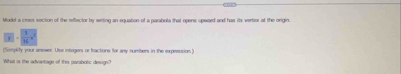 Model a cross section of the reflector by writing an equation of a parabola that opens upward and has its vertex at the origin.
y= 1/16 x^2
(Simplify your answer. Use integers or fractions for any numbers in the expression.) 
What is the advantage of this parabolic design?