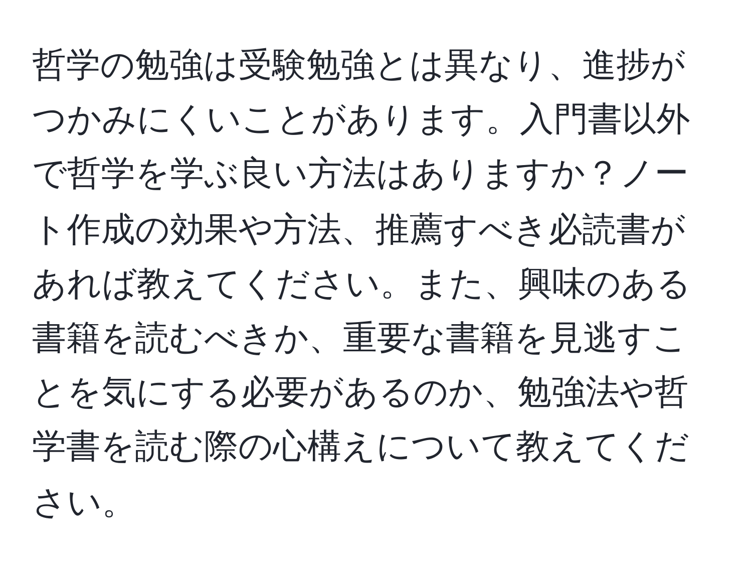 哲学の勉強は受験勉強とは異なり、進捗がつかみにくいことがあります。入門書以外で哲学を学ぶ良い方法はありますか？ノート作成の効果や方法、推薦すべき必読書があれば教えてください。また、興味のある書籍を読むべきか、重要な書籍を見逃すことを気にする必要があるのか、勉強法や哲学書を読む際の心構えについて教えてください。