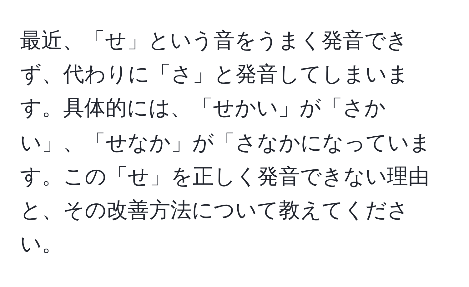 最近、「せ」という音をうまく発音できず、代わりに「さ」と発音してしまいます。具体的には、「せかい」が「さかい」、「せなか」が「さなかになっています。この「せ」を正しく発音できない理由と、その改善方法について教えてください。