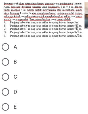 Seorang ayah akan memasang lampu gantung yang panjangnya 1 meter.
Akan dipasang ditengah ruangan vang ukurannya 8m* 6m dengan
tinggi ruangan 4 m. Saklar untuk menvalakan atau mematikan lampu
akan dipasang 1 meter di atas permukaan lantai, ia akan memilih tempat
sehingga kabel yang digunakan untuk menghubungkan saklar dan lampu
adalah yang terpendek. Pernyataan berikut yang benar adalah …
A. Panjang kabel 6 m dan jarak saklar ke ujung bawah lampu 5 m.
B. Panjang kabel 6 m dan jarak saklar ke ujung bawah lampu sqrt(13)m
C. Panjang kabel 7 m dan jarak saklar ke ujung bawah lampu sqrt(13)m
D. Panjang kabel 7 m dan jarak saklar ke ujung bawah lampu 3sqrt(2)m.
E. Panjang kabel 8 m dan jarak saklar ke ujung bawah lampu 2sqrt(5)m. 
A
B
C
D
E