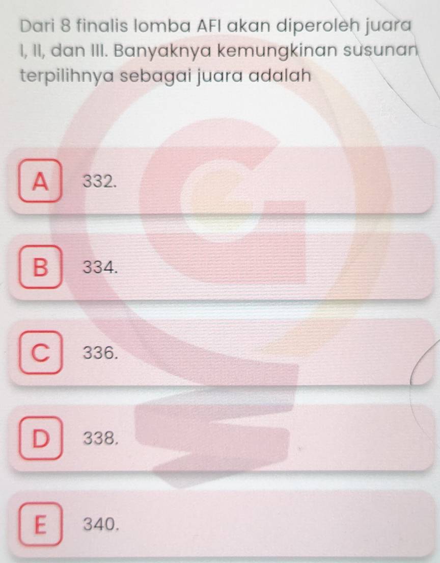 Dari 8 finalis lomba AFI akan diperoleh juara
I, II, dan III. Banyaknya kemungkinan susunan
terpilihnya sebagai juara adalah
A 332.
B 334.
C 336.
D 338.
E 340.