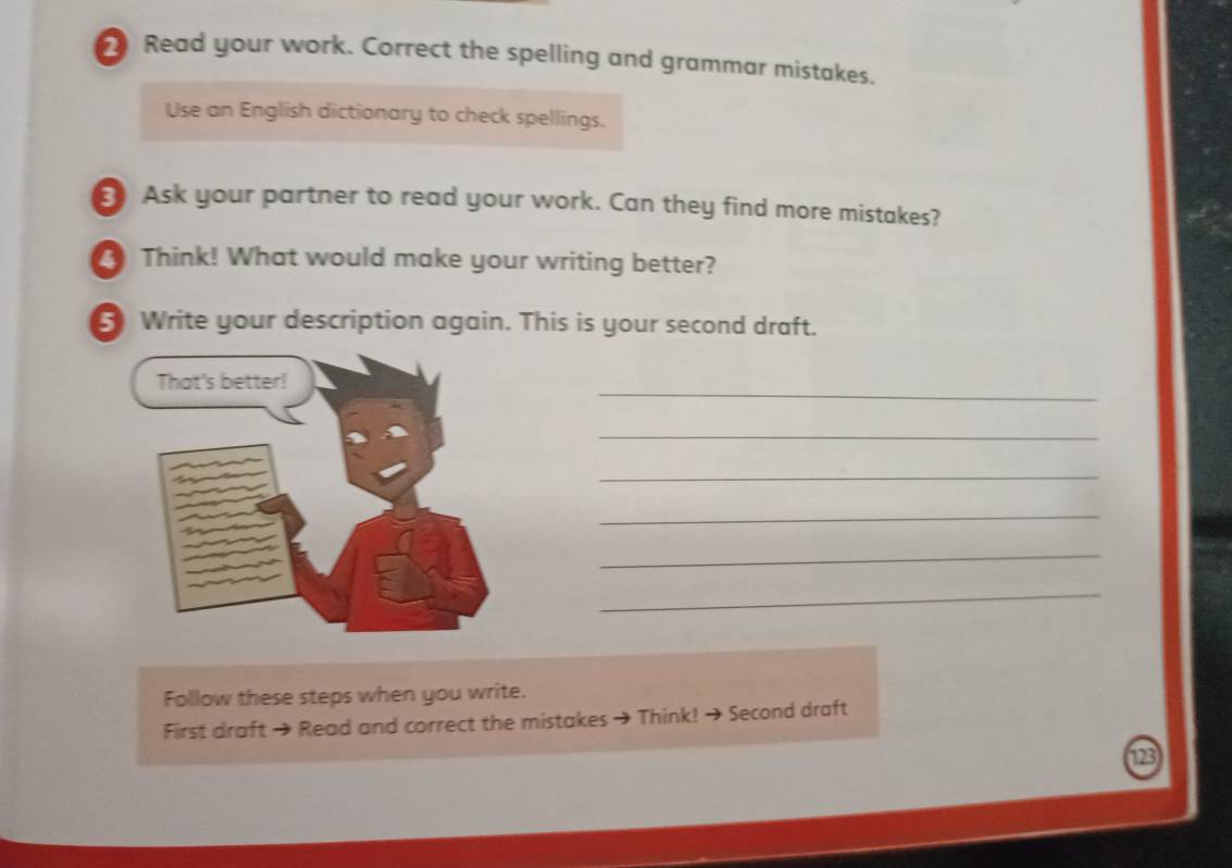Read your work. Correct the spelling and grammar mistakes. 
Use an English dictionary to check spellings. 
3 Ask your partner to read your work. Can they find more mistakes? 
Think! What would make your writing better? 
Write your description again. This is your second draft. 
_ 
_ 
_ 
_ 
_ 
_ 
Follow these steps when you write. 
First draft → Read and correct the mistakes → Think! → Second draft
123