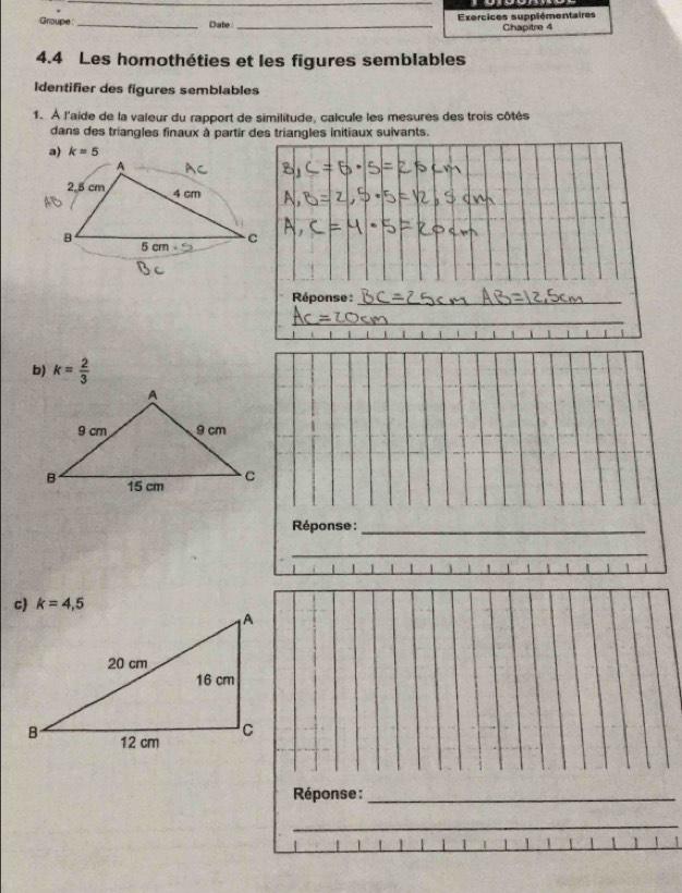 Groupe _Date:_ Exercices supplémentaires
Chapitre 4
4.4 Les homothéties et les figures semblables
Identifier des figures semblables
1. À l'aide de la valeur du rapport de similitude, calcule les mesures des trois côtés
dans des triangles finaux à partir des triangles initiaux suivants.
a) k=5
A
2.5 cm 4 cm
B 5 cm C
Réponse :_
_
b) k= 2/3 
Réponse :_
_
Réponse :_
_