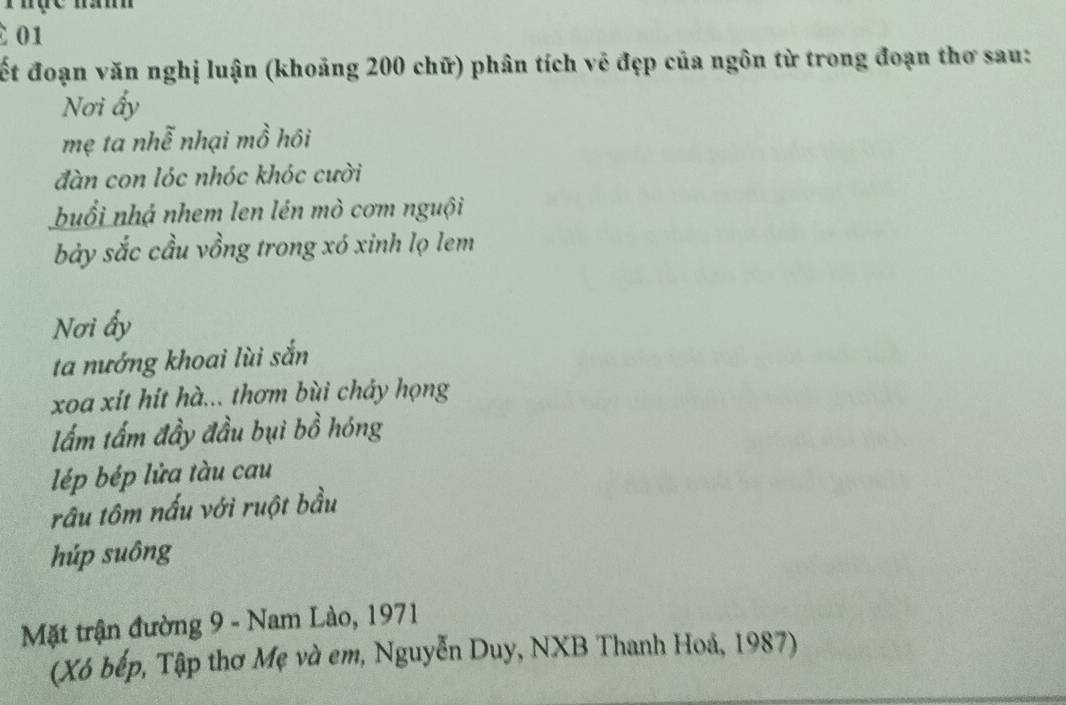 01 
ết đoạn văn nghị luận (khoảng 200 chữ) phân tích vẻ đẹp của ngôn từ trong đoạn thơ sau: 
Nơi ấy 
mẹ ta nhễ nhại mồ hôi 
đàn con lóc nhóc khóc cười 
buổi nhá nhem len lén mò cơm nguội 
bảy sắc cầu vồng trong xó xinh lọ lem 
Nơi ấy 
ta nướng khoai lùi sắn 
xoa xít hít hà... thơm bùi chảy họng 
lấm tấm đầy đầu bụi bồ hóng 
lép bép lửa tàu cau 
râu tôm nấu với ruột bầu 
húp suông 
Mặt trận đường 9 - Nam Lào, 1971
(Xó bếp, Tập thơ Mẹ và em, Nguyễn Duy, NXB Thanh Hoá, 1987)