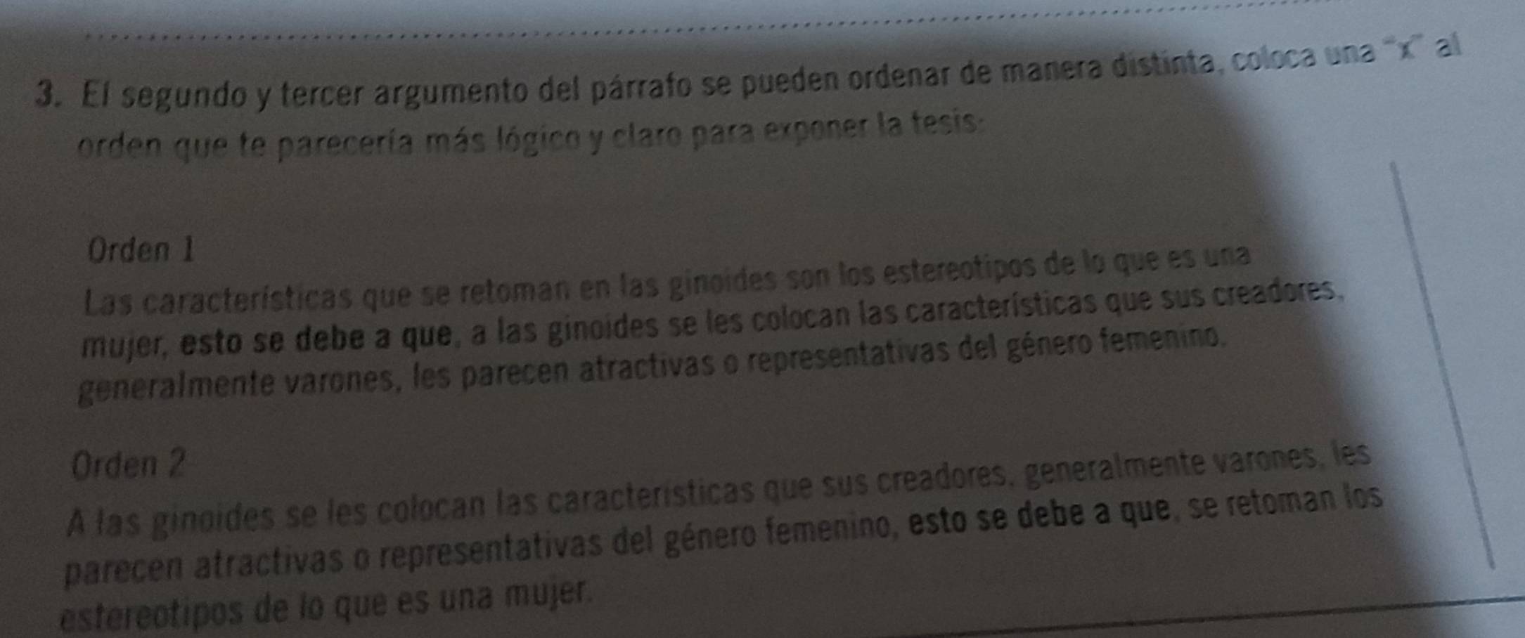 El segundo y tercer argumento del párrafo se pueden ordenar de manera distinta, coloca una '' x ' al
orden que te parecería más lógico y claro para exponer la tesis:
Orden 1
Las características que se retoman en las ginoides son los estereotipos de lo que es una
mujer, esto se debe a que, a las ginoides se les colocan las características que sus creadores,
generalmente varones, les parecen atractivas o representativas del género femenino.
Orden 2
A las ginoides se les colocan las características que sus creadores, generalmente varones, les
parecen atractivas o representativas del género femenino, esto se debe a que, se retoman los
estereotipos de lo que es una mujer.