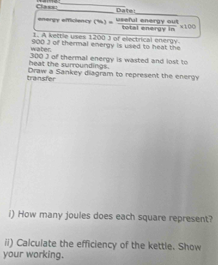 Class:_ Date: 
_ 
energy efficiency (%) _ useful energy out 
total energy in * 100
1. A kettle uses 1200 J of electrical energy.
900 J of thermal energy is used to heat the 
water.
300 J of thermal energy is wasted and lost to 
heat the surroundings. 
Draw a Sankey diagram to represent the energy 
transfer 
i) How many joules does each square represent? 
ii) Calculate the efficiency of the kettle. Show 
your working.