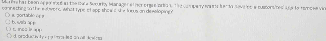 Martha has been appointed as the Data Security Manager of her organization. The company wants her to develop a customized app to remove vir
connecting to the network. What type of app should she focus on developing?
a. portable app
b. web app
c. mobile app
d. productivity app installed on all devices