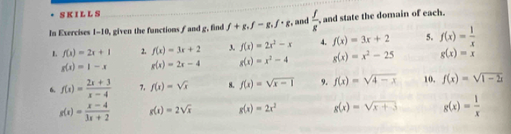 SKILLS 
In Exercises 1-10, given the functions f and g, find f+g, f-g, f· g , and  f/g  , and state the domain of each. 
L f(x)=2x+1 2. f(x)=3x+2 3. f(x)=2x^2-x 4. f(x)=3x+2 5. f(x)= 1/x 
g(x)=1-x g(x)=2x-4 g(x)=x^2-4 g(x)=x^2-25 g(x)=x
6. f(x)= (2x+3)/x-4  7. f(x)=sqrt(x) 8. f(x)=sqrt(x-1) 9. f(x)=sqrt(4-x) 10. f(x)=sqrt(1-2x)
g(x)= (x-4)/3x+2  g(x)=2sqrt(x) g(x)=2x^2 g(x)=sqrt(x+3) g(x)= 1/x 