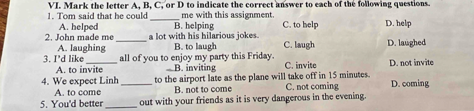 Mark the letter A, B, C, or D to indicate the correct answer to each of the following questions.
1. Tom said that he could _me with this assignment.
A. helped B. helping C. to help D. help
2. John made me a lot with his hilarious jokes.
A. laughing _B. to laugh C. laugh D. laughed
3. I’d like _all of you to enjoy my party this Friday.
A. to invite B. inviting C. invite D. not invite
4. We expect Linh_ to the airport late as the plane will take off in 15 minutes.
A. to come B. not to come C. not coming D. coming
5. You'd better_ out with your friends as it is very dangerous in the evening.