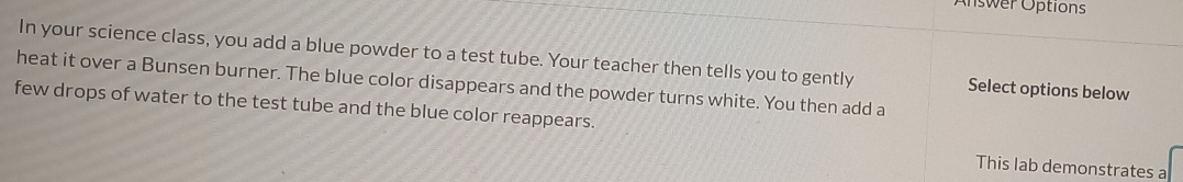 Answer Options 
In your science class, you add a blue powder to a test tube. Your teacher then tells you to gently Select options below 
heat it over a Bunsen burner. The blue color disappears and the powder turns white. You then add a 
few drops of water to the test tube and the blue color reappears. 
This lab demonstrates a