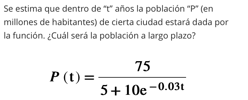 Se estima que dentro de “t” años la población “ P ”' (en 
millones de habitantes) de cierta ciudad estará dada por 
la función. ¿Cuál será la población a largo plazo?
P(t)= 75/5+10e^(-0.03t) 