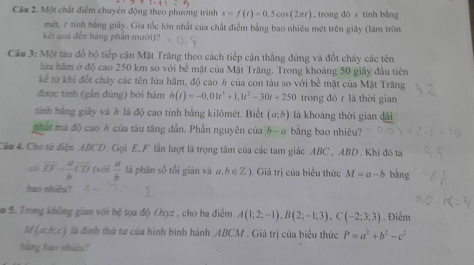 Một chất điểm chuyển động theo phương trình s=f(t)=0,5cos (2π t) , trong đó s tính bằng
mét. 1 tính bằng giây. Gia tốc lớn nhất của chất điểm bằng bao nhiêu mét trên giây (làm tròn
kết quả đến hàng phần mười)?
Câu 3: Một tàu đổ bộ tiếp cận Mặt Trăng theo cách tiếp cận thắng đứng và đốt cháy các tên
hữa hăm ở độ cao 250 km so với bể mặt của Mặt Trăng. Trong khoảng 50 giây đầu tiên
kể từ khí đốt cháy các tên lửa hãm, độ cao h của con tàu so với bề mặt của Mặt Trăng
được tính (gẫn đúng) bởi hàm h(t)=-0,01t^3+1,1t^2-30t+250 trong đó t là thời gian
tính băng giảy và h là độ cao tính bằng kilômét. Biết (a;b) là khoảng thời gian dài
phất mà độ cao h của tàu tăng dẫn. Phần nguyên của b-α bằng bao nhiêu?
Câu 4 Cho từ điện ABCD. Gọi E,F lần lượt là trọng tâm của các tam giác ABC, ABD. Khi đó ta
có overline EF= a/b overline CD (với  a/b  lā phân số tối giản và a,b∈ Z). Giá trị của biểu thức M=a-b bằng
bao nhiêu?
*  3 Trong không gian với hệ tọa độ Oxyz , cho ba điểm A(1;2;-1),B(2;-1;3),C(-2;3;3). Điểm
M(a,b,c) là định thứ tư của hình bình hành ABCM . Giá trị của biểu thức P=a^2+b^2-c^2
bing bao nhiêd?