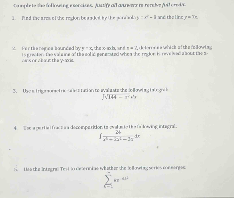 Complete the following exercises. Justify all answers to receive full credit. 
1. Find the area of the region bounded by the parabola y=x^2-8 and the line y=7x. 
2. For the region bounded by y=x , the x-axis, and x=2 , determine which of the following 
is greater: the volume of the solid generated when the region is revolved about the x - 
axis or about the y-axis. 
3. Use a trigonometric substitution to evaluate the following integral:
∈t sqrt(144-x^2)dx
4. Use a partial fraction decomposition to evaluate the following integral:
∈t  24/x^3+2x^2-3x dx
5. Use the Integral Test to determine whether the following series converges:
sumlimits _(k=1)^(∈fty)ke^(-6k^2)