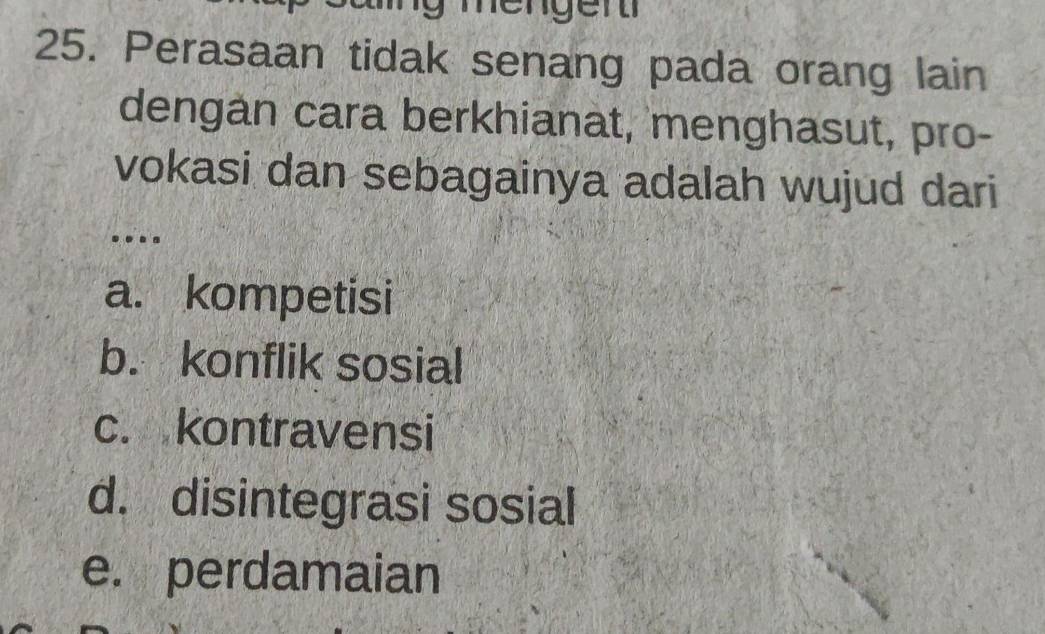 mengen 
25. Perasaan tidak senang pada orang lain
dengan cara berkhianat, menghasut, pro-
vokasi dan sebagainya adalah wujud dari
..
a. kompetisi
b. konflik sosial
c. kontravensi
d. disintegrasi sosial
e. perdamaian