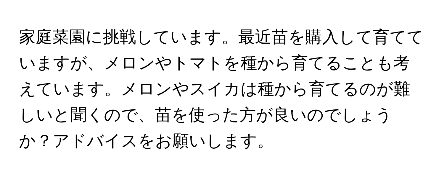 家庭菜園に挑戦しています。最近苗を購入して育てていますが、メロンやトマトを種から育てることも考えています。メロンやスイカは種から育てるのが難しいと聞くので、苗を使った方が良いのでしょうか？アドバイスをお願いします。