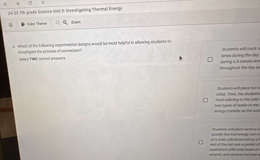 24-25 7th grade Science Unit 5: Investigating Thermal Energy
Color Theme Zoom
4. Which of the following experimental designs would be most helpful in allowing students to
investigate the process of convection? Students will crack o
Select TWO correct answers. times during the day.
during a 5-minute win
throughout the day as
Students will place hot 
other. Then, the students
food coloring to the cold .
two types of water to mix.
energy transfer as the wat
Students will place various 
quickly thermal energy can m
of a solid cylndrical rod on a t
end of the rad over a peried of 
exper ment with rods made of 
ceramic, and observe the heat