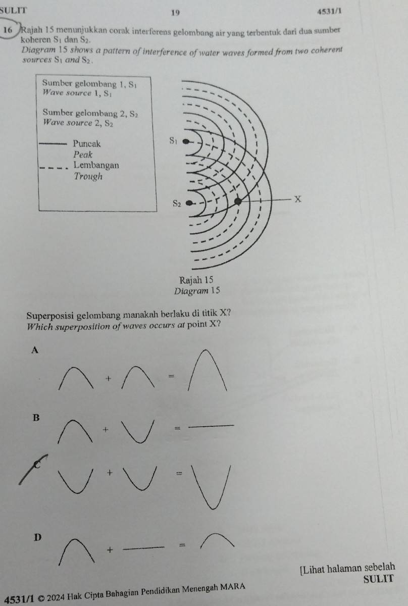 SULIT 4531/1
19
16 Rajah 15 menunjukkan corak interferens gelombang air yang terbentuk dari dua sumber
koheren S dan S_2.
Diagram 15 shows a pattern of interference of water waves formed from two coherent
sources Sy and S_2.
Sumber gelombang 1, S
Wave source 1, S
Sumber gelombang 2, S 1
Wave source 2, S S_2
_
Puncak
Peak
_Lembangan
Trough
Superposisi gelombang manakah berlaku di titik X?
Which superposition of waves occurs at point X?
A
+
=
B
*
=
_
D
+
_=
[Lihat halaman sebelah
4531/1 © 2024 Hak Cipta Bahagian Pendidíkan Menengah MARA SULIT