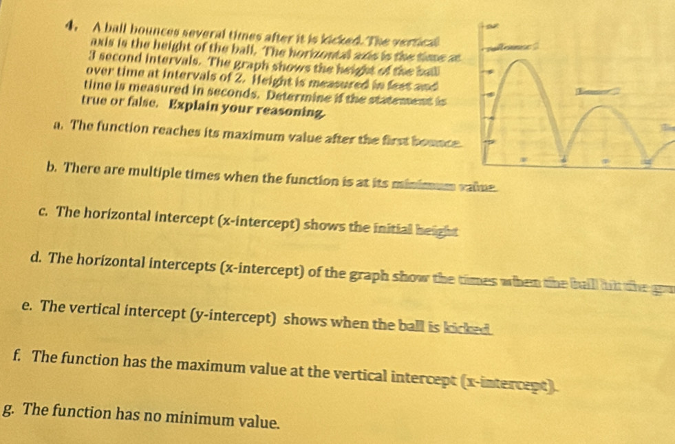 A ball bounces several times after it is kicked. The vertical 
axis is the height of the ball. The horizontal axis is the time a
3 second intervals. The graph shows the height of the balll 
over time at intervals of 2. Height is measured in feet and 
timne is measured in seconds. Determine if the statement is 
true or false. Explain your reasoning. 
a. The function reaches its maximum value after the first bounce. 
b. There are multiple times when the function is at its minimum vaime 
c. The horizontal intercept (x-intercept) shows the initial height 
d. The horizontal intercepts (x-intercept) of the graph show the times when the baill hit the gou 
e. The vertical intercept (y-intercept) shows when the ball is kicked. 
f. The function has the maximum value at the vertical intercept (x-intercept). 
g. The function has no minimum value.