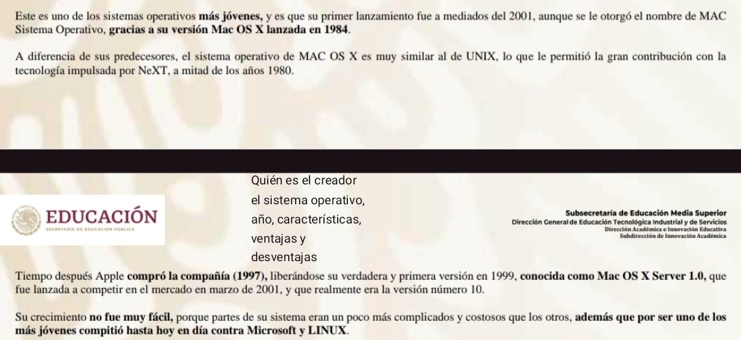 Este es uno de los sistemas operativos más jóvenes, y es que su primer lanzamiento fue a mediados del 2001, aunque se le otorgó el nombre de MAC 
Sistema Operativo, gracias a su versión Mac OS X lanzada en 1984. 
A diferencia de sus predecesores, el sistema operativo de MAC OS X es muy similar al de UNIX, lo que le permitió la gran contribución con la 
tecnología impulsada por NeXT, a mitad de los años 1980. 
Quién es el creador 
el sistema operativo, 
Subsecretaría de Educación Media Superior 
educación año, características, Dirección General de Educación Tecnológica Industrial y de Servicios 
ventajas y Subdirección de Innovación Académica 
desventajas 
Tiempo después Apple compró la compañía (1997), liberándose su verdadera y primera versión en 1999, conocida como Mac OS X Server 1.0, que 
fue lanzada a competir en el mercado en marzo de 2001, y que realmente era la versión número 10. 
Su crecimiento no fue muy fácil, porque partes de su sistema eran un poco más complicados y costosos que los otros, además que por ser uno de los 
más jóvenes compitió hasta hoy en día contra Microsoft y LINUX.