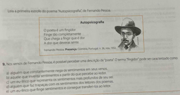 Leiia a primeira estrofe do poema ''Autopsicografía'', de Fernando Pessoa.
9. Nos versos de Fernando Pessoa, é possível perceber uma descrição de "poeta". O termo "fingidor" pode ser caracterizado como
a)) aliguém que constantemente nega os sentimentos em seus versos.
b) aquele que inventa sentimentos a partir do que percebe ao redor.
c) um eu-ilírico que representa os sentimentos mais profundos de seu ser.
l alguém que faz trapaças com os sentimentos dos leitores dos poemas.
el um eu-llírico que finge sentimentos e consegue transferi-los ao leitor.