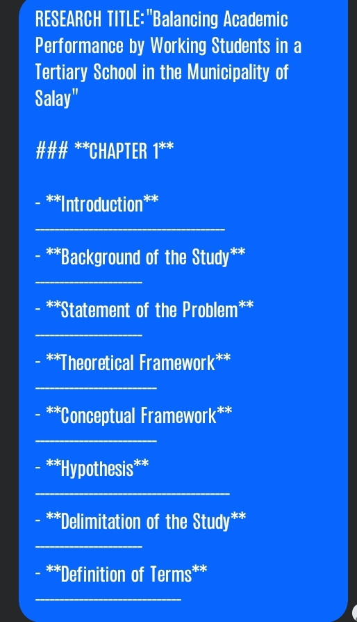 RESEARCH TITLE:"Balancing Academic 
Performance by Working Students in a 
Tertiary School in the Municipality of 
Salay" 
### **CHAPTER 1^(**k) 
**Introduction** 
_ 
**Background of the Study** 
_ 
**Statement of the Problem** 
_ 
_ 
**Theoretical Framework** 
_ 
**Conceptual Framework** 
_ 
**Hypothesis** 
_ 
**Delimitation of the Study** 
_ 
- **Definition of Terms** 
_