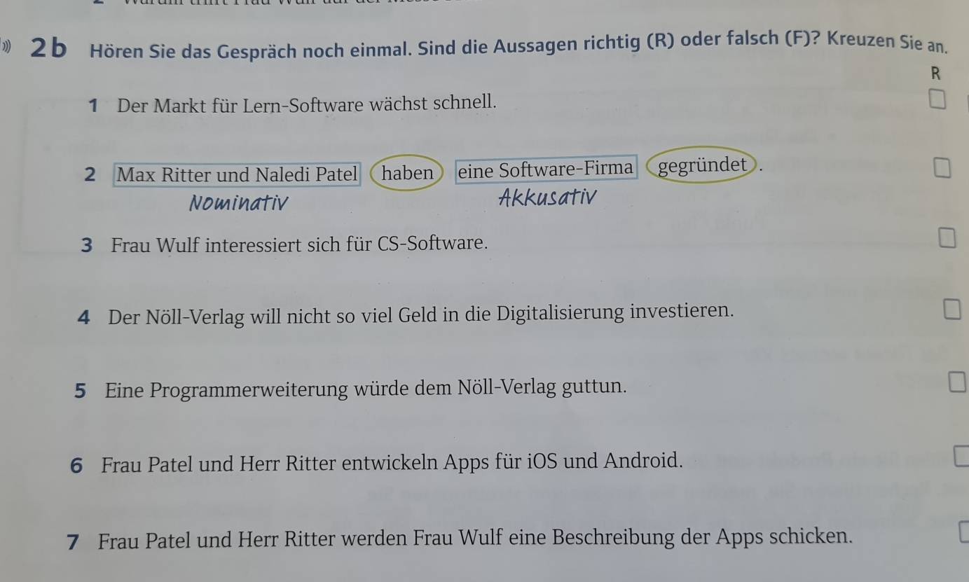 Hören Sie das Gespräch noch einmal. Sind die Aussagen richtig (R) oder falsch (F)? Kreuzen Sie an,
R
1 Der Markt für Lern-Software wächst schnell.
2 Max Ritter und Naledi Patel haben eine Software-Firma gegründet .
Nominativ Akkusativ
3 Frau Wulf interessiert sich für CS-Software.
4 Der Nöll-Verlag will nicht so viel Geld in die Digitalisierung investieren.
5 Eine Programmerweiterung würde dem Nöll-Verlag guttun.
6 Frau Patel und Herr Ritter entwickeln Apps für iOS und Android.
7 Frau Patel und Herr Ritter werden Frau Wulf eine Beschreibung der Apps schicken.