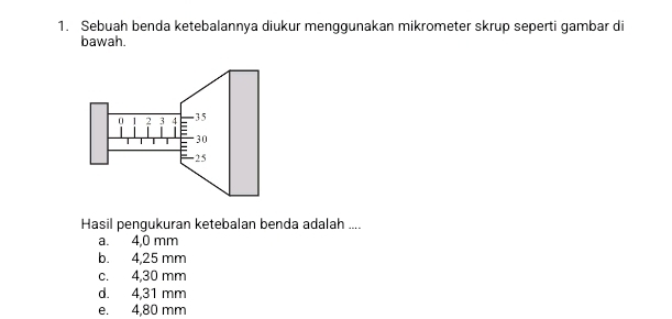 Sebuah benda ketebalannya diukur menggunakan mikrometer skrup seperti gambar di
bawah.
Hasil pengukuran ketebalan benda adalah ....
a. 4,0 mm
b. 4,25 mm
c. 4,30 mm
d. 4,31 mm
e. 4,80 mm