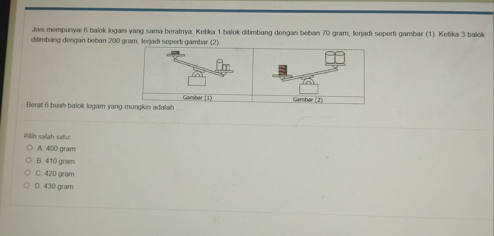 Joni mempunyai 6 balok logam yang sama beratnya. Ketika 1 balok ditimbang dengan beban 70 gram, terjadi seperti gambar (1). Ketika 3 balok
ditimbang dengan beban 200 gram, t
Berat 6 buah balok logam yang
Pilih salah satu:
A. 400 gram
B. 410 gram
C. 420 gram
D. 430 gram