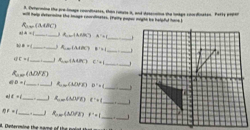 Determine the pre-image coordinates, then rotate it, and determine the image coordinates. Patty paper 
will help determine the image coordinates. (Patty paper might be helpful here.)
R_3m=(△ ABC)
a) A= _._ ) R_abe(A.BC) A^+= __ 
pl 8= 7 _ _ R_a,ap(A,ABC) B'>( __ 
Q c= __ R_avo(△ ABC) C:=( _
R_a,ar △ DFE)
d) D= __
R_ave(△ DFE) D'=( _) 
e) c= _._ R_n,m(△ DFE) E'=( _  i_ 
_
F=
_ R_o,w^- (△ DFE) F^+=( _. _ 
4. Determine the name of the no n t