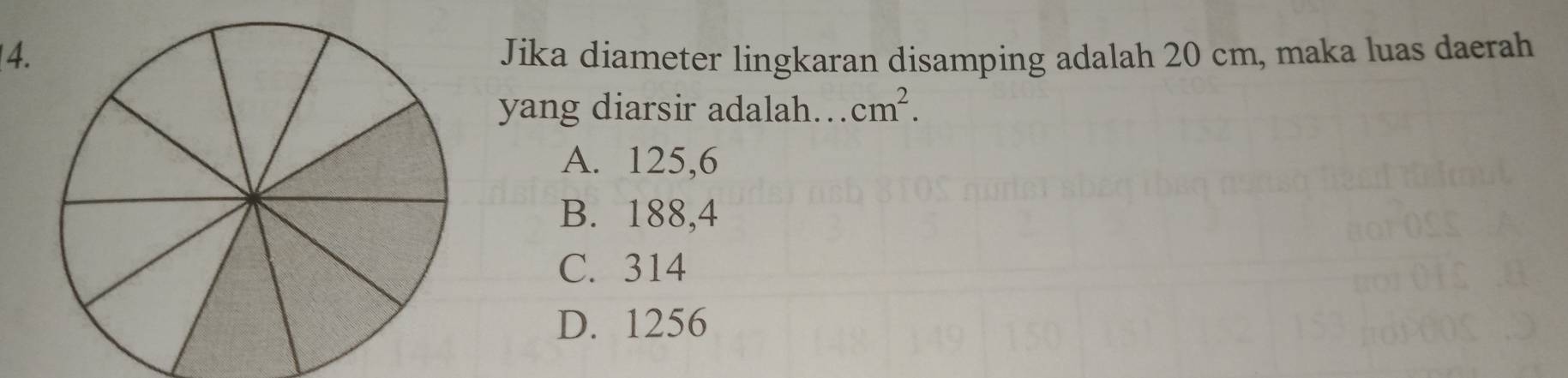 Jika diameter lingkaran disamping adalah 20 cm, maka luas daerah
yang diarsir adalah… cm^2.
A. 125,6
B. 188,4
C. 314
D. 1256