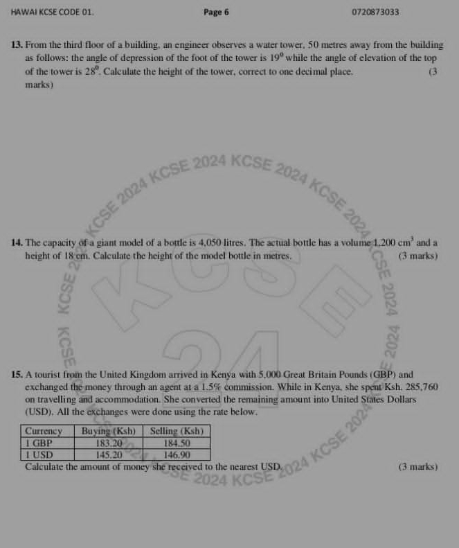 HAWAI KCSE CODE 01. Page 6 0720873033 
13. From the third floor of a building, an engineer observes a water tower, 50 metres away from the building 
as follows: the angle of depression of the foot of the tower is 19° while the angle of elevation of the top 
of the tower is 28°. Calculate the height of the tower, correct to one decimal place. (3 
marks) 

024 KCSE 2024 KCSE 20 
14. The capacity of a giant model of a bottle is 4,050 litres. The actual bottle has a volume 1,200cm^3 and a 
height of 18 cm. Calculate the height of the model bottle in metres. (3 marks) 
^ 
15. A tourist from the United Kingdom arrived in Kenya with 5,000 Great Britain Pounds (GBP) and 
exchanged the money through an agent at a 1.5% commission. While in Kenya, she spent Ksh. 285,760
on travelling and accommodation. She converted the remaining amount into United States Dollars
(USD). All the exchanges were done using the rate below. 
Calculate the amount of money she received to the nearest USD. (3 marks)