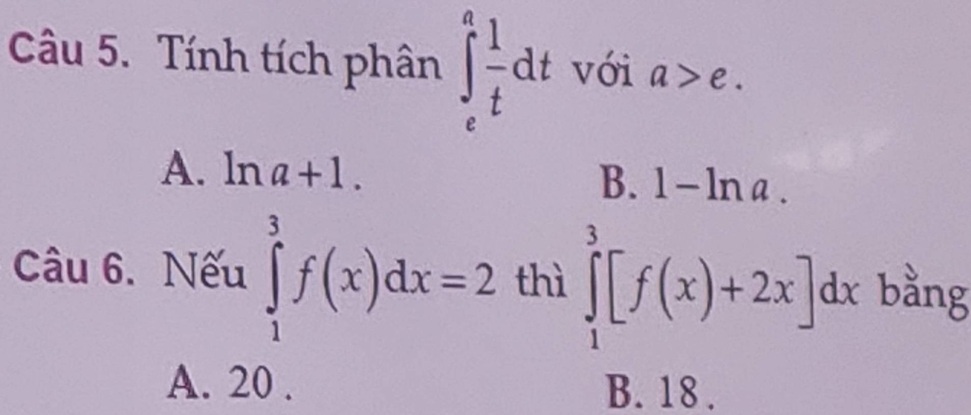 Tính tích phân ∈t _e^(afrac 1)tdt với a>e.
A. ln a+1.
B. 1-ln a. 
Câu 6. Nếu ∈tlimits _1^3f(x)dx=2 thì ∈tlimits _1^3[f(x)+2x]dx bằng
A. 20. B. 18.