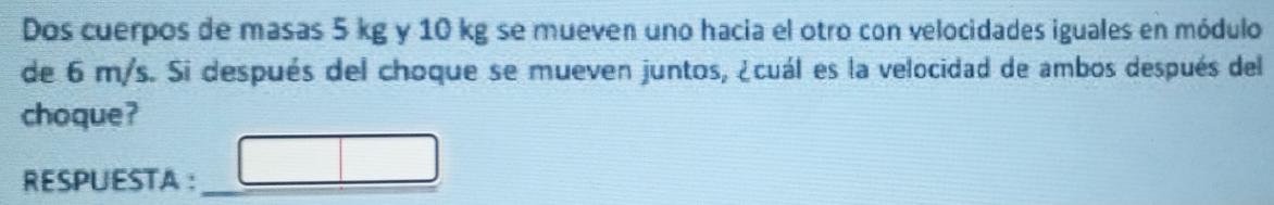 Dos cuerpos de masas 5 kg y 10 kg se mueven uno hacia el otro con velocidades iguales en módulo 
de 6 m/s. Si después del choque se mueven juntos, ¿cuál es la velocidad de ambos después del 
choque? 
RESPUESTA: