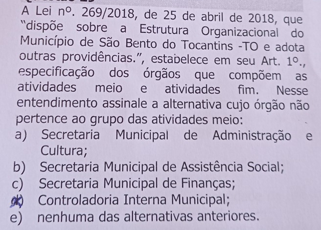 A Lei n°. 269/2018, de 25 de abril de 2018, que
'dispõe sobre a Estrutura Organizacional do
Município de São Bento do Tocantins -TO e adota
outras providências.", estabelece em seu Art. 1^0., 
especificação dos órgãos que compõem as
atividades meio e atividades fim. Nesse
entendimento assinale a alternativa cujo órgão não
pertence ao grupo das atividades meio:
a) Secretaria Municipal de Administração e
Cultura;
b) Secretaria Municipal de Assistência Social;
c) Secretaria Municipal de Finanças;
) Controladoria Interna Municipal;
e) nenhuma das alternativas anteriores.