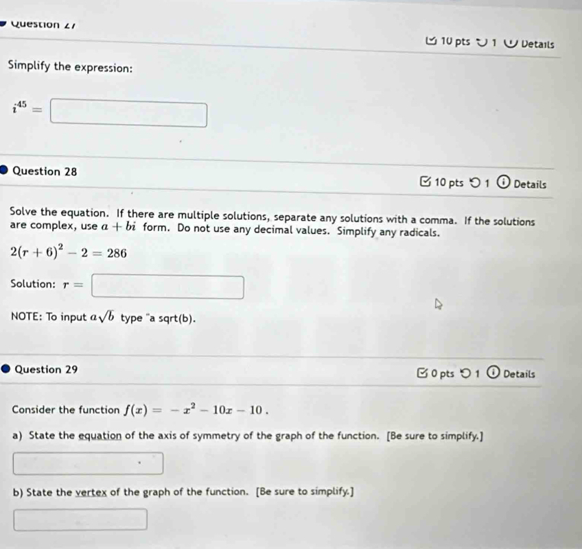 Question ∠1 10 pts ン 1 ∪ Details 
Simplify the expression:
i^(45)=□
Question 28 10 pts 1 o Details 
Solve the equation. If there are multiple solutions, separate any solutions with a comma. If the solutions 
are complex, use a+bi form. Do not use any decimal values. Simplify any radicals.
2(r+6)^2-2=286
Solution: r= □ 
NOTE: To input asqrt(b) type "a sqrt(b). 
Question 29 0 pts0 1 Details 
Consider the function f(x)=-x^2-10x-10. 
a) State the equation of the axis of symmetry of the graph of the function. [Be sure to simplify.] 
[]^2^([]^())C_4^((())C_2^(())) □ 
b) State the vertex of the graph of the function. [Be sure to simplify.] 
□° □