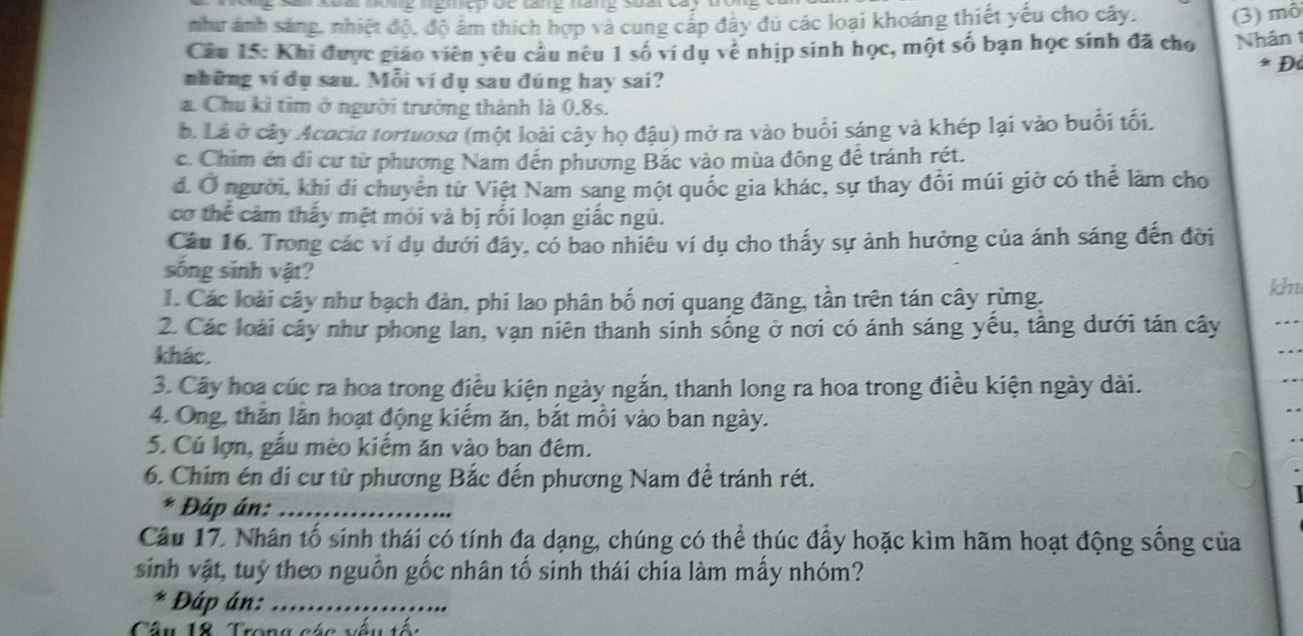 như ảnh sáng, nhiệt độ, độ âm thích hợp và cung cấp đây đủ các loại khoáng thiết yếu cho cây.
(3) mô
Câu 15: Khi được giáo viên yêu cầu nêu 1 số ví dụ về nhịp sinh học, một số bạn học sinh đã cho Nhân 1
* Đà
những ví dụ sau. Mỗi ví dụ sau đúng hay sai?
a. Chu kỉ tim ở người trưởng thành là 0,8s.. Lá ở cây Acacia tortuosa (một loài cây họ đậu) mở ra vào buổi sáng và khép lại vào buổi tối.
c. Chim én di cư từ phương Nam đến phương Bắc vào mùa đông để tránh rét.
d. Ở người, khi đi chuyển từ Việt Nam sang một quốc gia khác, sự thay đổi múi giờ có thể làm cho
cơ thể cảm thấy mệt môi và bị rối loạn giấc ngủ.
Câu 16. Trong các ví dụ dưới đây, có bao nhiêu ví dụ cho thấy sự ảnh hưởng của ánh sáng đến đời
sống sinh vật?
1. Các loài cây như bạch đàn, phi lao phân bố nơi quang đãng, tần trên tán cây rừng.
khu
2. Các loài cây như phong lan, vạn niên thanh sinh sống ở nơi có ánh sáng yếu, tầng dưới tán cây
khác.
3. Cây hoa cúc ra hoa trong điều kiện ngày ngắn, thanh long ra hoa trong điều kiện ngày dài.
4. Ông, thăn lăn hoạt động kiếm ăn, bắt mồi vào ban ngày.
5. Cú lợn, gầu mêo kiểm ăn vào ban đêm.
6. Chim én đi cư từ phương Bắc đến phương Nam để tránh rét.
* Đáp án:_
Câu 17. Nhân tố sinh thái có tính đa dạng, chúng có thể thúc đẩy hoặc kìm hãm hoạt động sống của
sinh vật, tuỷ theo nguồn gốc nhân tố sinh thái chia làm mấy nhóm?
* Đáp án:_
Cầu 18 Trong các vêu tổc