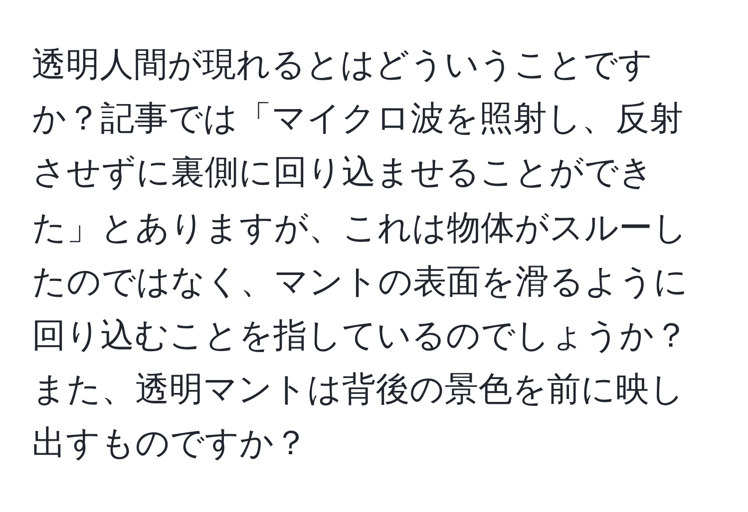 透明人間が現れるとはどういうことですか？記事では「マイクロ波を照射し、反射させずに裏側に回り込ませることができた」とありますが、これは物体がスルーしたのではなく、マントの表面を滑るように回り込むことを指しているのでしょうか？また、透明マントは背後の景色を前に映し出すものですか？