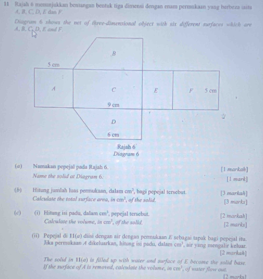 Rajah 6 menunjukkan bentangan bentuk tiga dimensi dengan enam permukaan yang berbeza taitu
A, B, C, D, E dan F. 
Diagram 6 shows the net of three-dimensional object with six different surfaces which are
A, B. C D, E and F. 
(@) Namakan pepejal pada Rajah 6. [1 markah] 
Name the solid at Diagram 6. [l mark] 
(6) Hitung jumlah luas permukaan, dalam cm^2 , bagi pepejal tersebut. [3 markah] 
Calculate the total surface area, in cm^2 , of the solid. [3 marks] 
(c) (i) Hitung isi padu, dalam cm^3 , pepejal tersebut. [2 markah] 
Calculate the volume, in cm^3 , of the solid. [2 marks] 
(ii) Pepejal di 1 1(a) diisi dengan air dengan permukaan E sebagai tapak bagi pepejal itu. 
Jika permukaan A dikeluarkan, hitung isi padu, dalam cm^3 , air yang mengalir keluar. 
[2 markah] 
The solid in 11(a) is filled up with water and surface of E become the solid base. 
If the surface of A is removed, calculate the volume, in cm^3 , of water flow out. 
[2 marks]