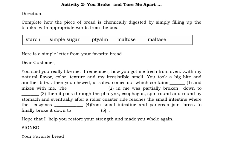 Activity 2- You Broke and Tore Me Apart ... 
Direction. 
Complete how the piece of bread is chemically digested by simply filling up the 
blanks with appropriate words from the box. 
starch simple sugar ptyalin maltose maltase 
Here is a simple letter from your favorite bread. 
Dear Customer, 
You said you really like me. I remember, how you got me fresh from oven...with my 
natural flavor, color, texture and my irresistible smell. You took a big bite and 
another bite... then you chewed, a saliva comes out which contains _(1) and 
mixes with me. The_ (2) in me was partially broken down to 
_(3) then it pass through the pharynx, esophagus, spin round and round by 
stomach and eventually after a roller coaster ride reaches the small intestine where 
the enzymes _(4)from small intestine and pancreas join forces to 
finally broke it down to _(5) . 
Hope that I help you restore your strength and made you whole again. 
SIGNED 
Your Favorite bread