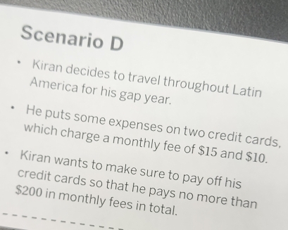 Scenario D 
Kiran decides to travel throughout Latin 
America for his gap year. 
He puts some expenses on two credit cards, 
which charge a monthly fee of $15 and $10. 
. Kiran wants to make sure to pay off his 
credit cards so that he pays no more than
$200 in monthly fees in total.