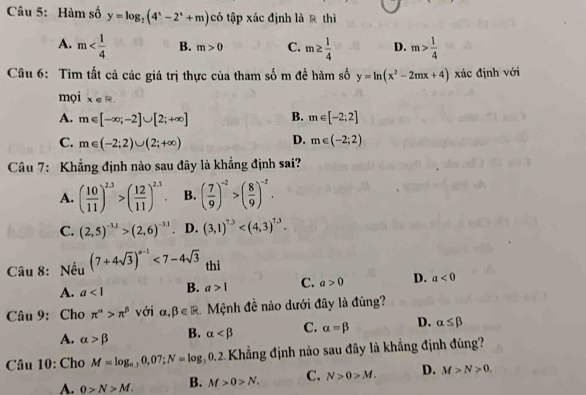 Hàm số y=log _2(4^x-2^x+m) có tập xác định là R thì
A. m B. m>0 C. m≥  1/4  D. m> 1/4 
Câu 6: Tìm tất cả các giá trị thực của tham số m đề hàm số y=ln (x^2-2mx+4) xác định với
mọi x∈ R
B.
A. m∈ [-∈fty ;-2]∪ [2;+∈fty ] m∈ [-2;2]
D.
C. m∈ (-2;2)∪ (2;+∈fty ) m∈ (-2;2)
Câu 7: Khẳng định nào sau đây là khẳng định sai?
A. ( 10/11 )^2.3>( 12/11 )^2.3. B. ( 7/9 )^-2>( 8/9 )^-2.
C. (2,5)^-3,1>(2,6)^-3.1 D. (3,1)^7.3
Câu 8: Nếu (7+4sqrt(3))^a-1<7-4sqrt(3) thì
A. a<1</tex>
B. a>1 C. a>0 D. a<0</tex>
Câu 9: Cho π^(alpha)>π^(beta) với alpha ,beta ∈ R Mệnh đề nào dưới đây là đúng?
A. alpha >beta
B. alpha C. alpha =beta D. alpha ≤ beta
Câu 10: Cho M=log _n.30,07;N=log _30.2 Khẳng định nào sau đây là khẳng định đúng?
A. 0>N>M. B. M>0>N. C. N>0>M. D. M>N>0.