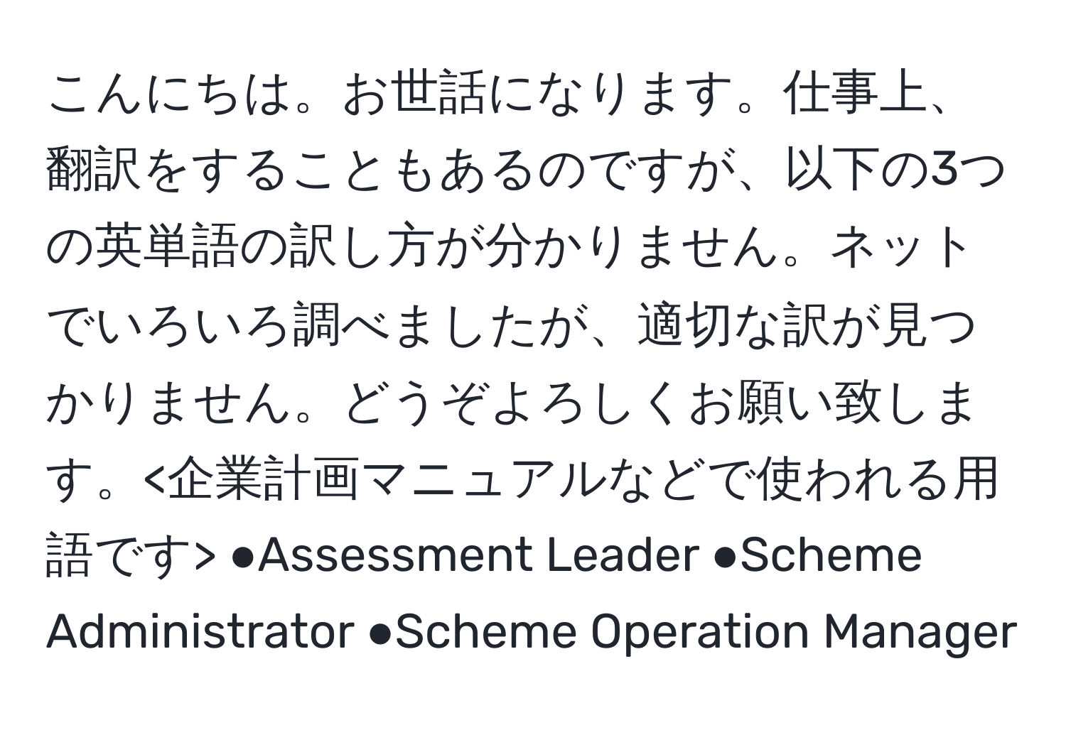 こんにちは。お世話になります。仕事上、翻訳をすることもあるのですが、以下の3つの英単語の訳し方が分かりません。ネットでいろいろ調べましたが、適切な訳が見つかりません。どうぞよろしくお願い致します。 ●Assessment Leader ●Scheme Administrator ●Scheme Operation Manager