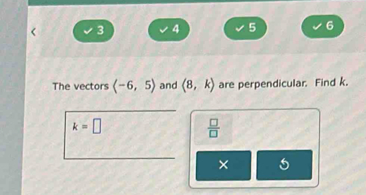 3 4 5 6 
The vectors langle -6,5rangle and langle 8,krangle are perpendicular. Find k.
k=□
 □ /□  
×
