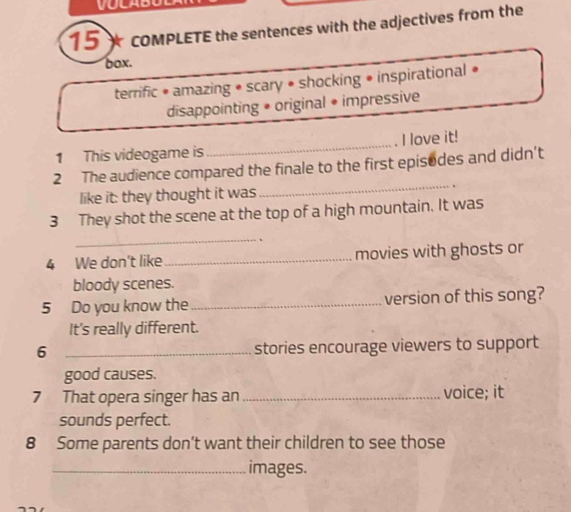 15* coMPLETE the sentences with the adjectives from the
box.
terrific • amazing • scary • shocking • inspirational «
disappointing • original • impressive
1 This videogame is _I love it!
2 The audience compared the finale to the first episodes and didn’t
like it: they thought it was_ 、
3 They shot the scene at the top of a high mountain. It was
_
4 We don't like_ movies with ghosts or
bloody scenes.
5 Do you know the_ version of this song?
It's really different.
6 _stories encourage viewers to support
good causes.
7 That opera singer has an_ voice; it
sounds perfect.
8 Some parents don’t want their children to see those
_images.