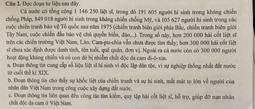 Đọc đoạn tư liệu sau đây. 
Cả nước có tổng cộng 1 146 250 liệt sĩ, trong đó 191 605 người hi sinh trong kháng chiến 
chống Pháp, 849 018 người hi sinh trong kháng chiến chống Mỹ, và 105 627 người hi sinh trong các 
cuộc chiến tranh bảo vệ Tổ quốc sau năm 1975 (chiến tranh biên giới phía Bắc, chiến tranh biên giới 
Tây Nam, cuộc chiến đấu bảo vệ chủ quyền biển, đảo,..). Trong số này, hơn 200 000 hài cốt liệt sĩ 
trên các chiến trường Việt Nam, Lào, Cam-pu-chia vẫn chưa được tìm thấy; hơn 300 000 hài cốt liệt 
sĩ chưa xác định được danh tính, tên tuổi, quê quân, đơn vj. Ngoài ra cả nước còn có 300 000 người 
hoạt động kháng chiến và có con đẻ bị nhiễm chất độc da cam đi-ô-xin. 
a. Đoạn thông tin cung cấp số liệu liệt sĩ hi sinh vì độc lập dân tộc, vì sự nghiệp thống nhất đất nước 
từ cuối thế ki XIX. 
b. Đoạn thông tin cho thấy sự khốc liệt của chiến tranh và sự hi sinh, mất mát to lớn về người của 
nhân dân Việt Nam trong công cuộc xây dựng đất nước. 
c. Đoạn thông tin liên quan đến công tác tìm kiếm, quy tập hài cốt liệt sĩ, hỗ trợ, giúp đỡ nạn nhân 
chất độc da cam ở Việt Nam.