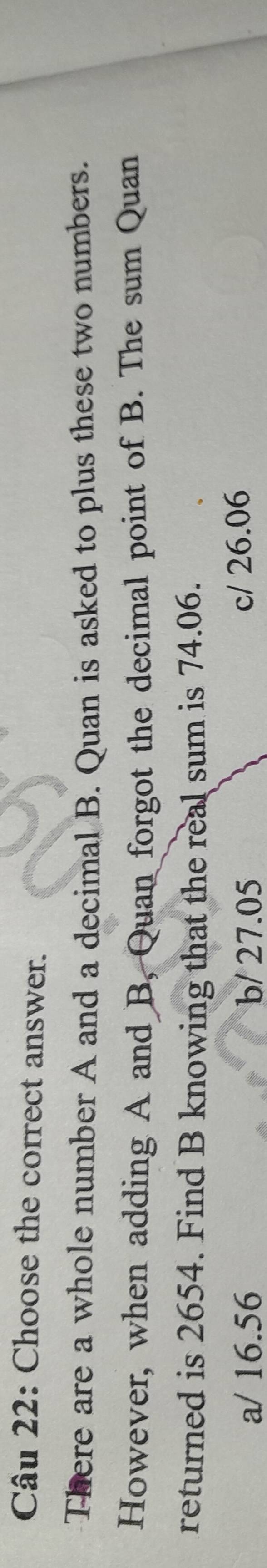 Choose the correct answer.
There are a whole number A and a decimal B. Quan is asked to plus these two numbers.
However, when adding A and B, Quan forgot the decimal point of B. The sum Quan
returned is 2654. Find B knowing that the real sum is 74.06.
a/ 16.56 b/ 27.05 c/ 26.06