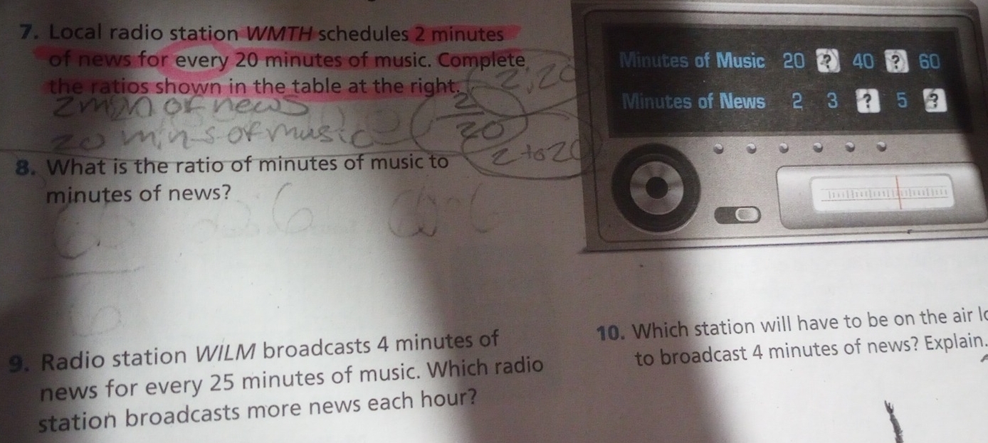 Local radio station WMTH schedules 2 minutes
of news for every 20 minutes of music. Complete Minutes of Music 20 40 ? 60
the ratios shown in the table at the right.
Minutes of News 2 3 5
8. What is the ratio of minutes of music to
minutes of news? 
. ; ; ; 
9. Radio station W/LM broadcasts 4 minutes of 10. Which station will have to be on the air l 
news for every 25 minutes of music. Which radio to broadcast 4 minutes of news? Explain. 
station broadcasts more news each hour?